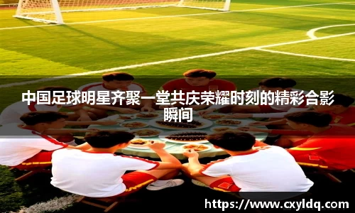 中国足球明星齐聚一堂共庆荣耀时刻的精彩合影瞬间