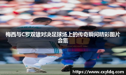 梅西与C罗双雄对决足球场上的传奇瞬间精彩图片合集